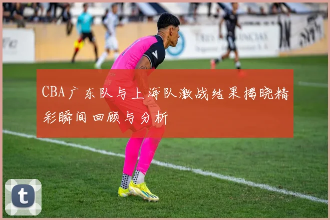 CBA广东队与上海队激战结果揭晓精彩瞬间回顾与分析