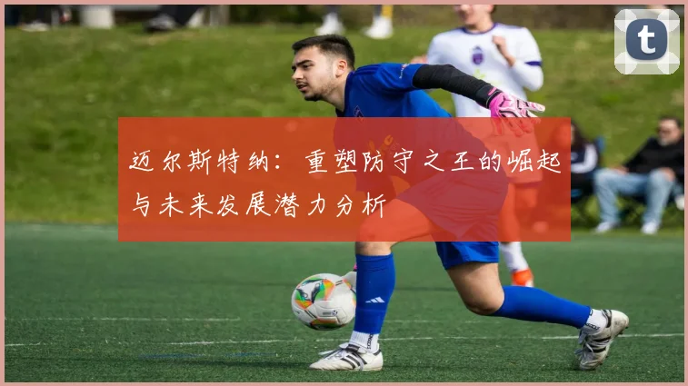 迈尔斯特纳：重塑防守之王的崛起与未来发展潜力分析