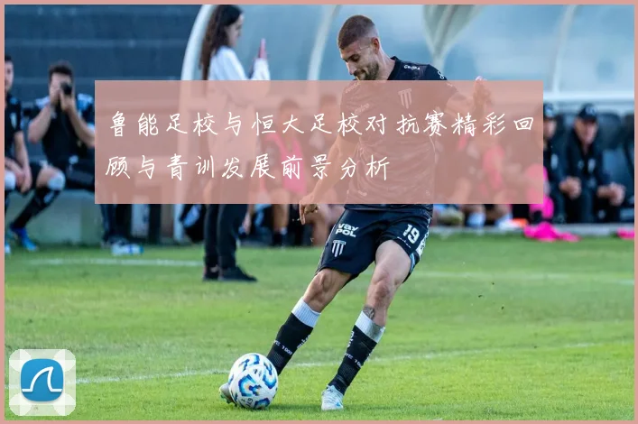 鲁能足校与恒大足校对抗赛精彩回顾与青训发展前景分析