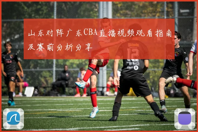 山东对阵广东CBA直播视频观看指南及赛前分析分享