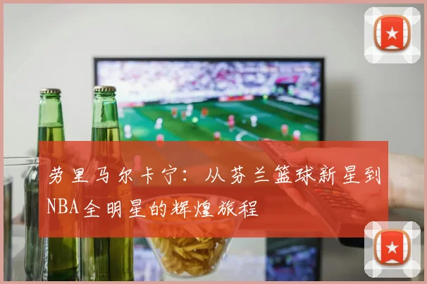 劳里马尔卡宁：从芬兰篮球新星到NBA全明星的辉煌旅程