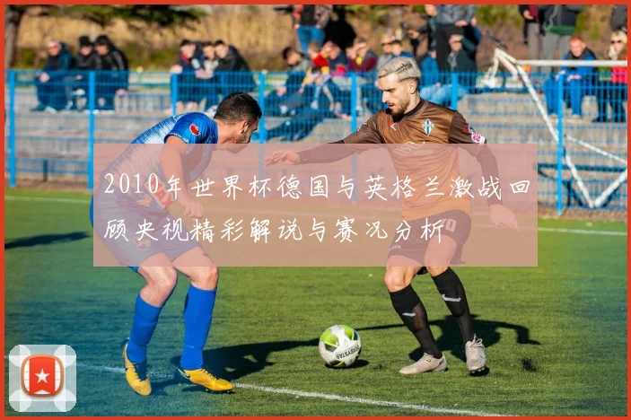 2010年世界杯德国与英格兰激战回顾央视精彩解说与赛况分析