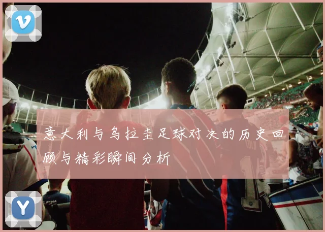 意大利与乌拉圭足球对决的历史回顾与精彩瞬间分析
