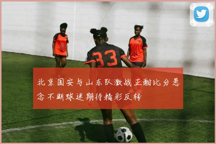 北京国安与山东队激战正酣比分悬念不断球迷期待精彩反转