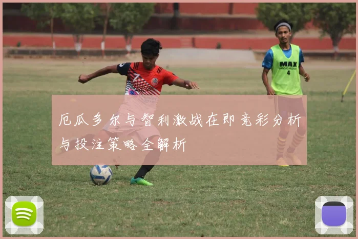 厄瓜多尔与智利激战在即竞彩分析与投注策略全解析