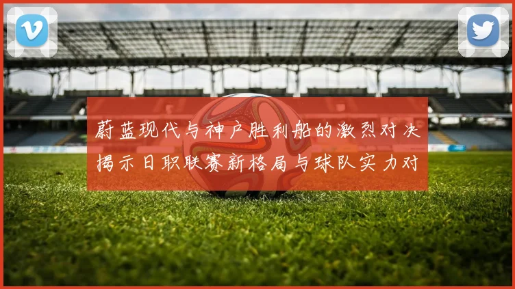蔚蓝现代与神户胜利船的激烈对决揭示日职联赛新格局与球队实力对比