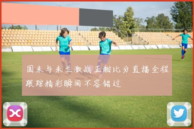 国米与米兰激战正酣比分直播全程跟踪精彩瞬间不容错过
