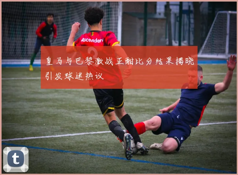 皇马与巴黎激战正酣比分结果揭晓引发球迷热议