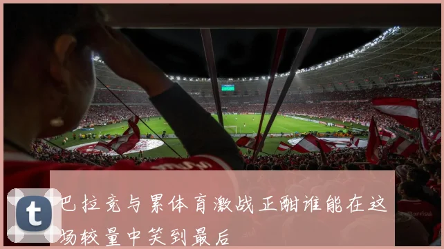 巴拉竞与累体育激战正酣谁能在这场较量中笑到最后