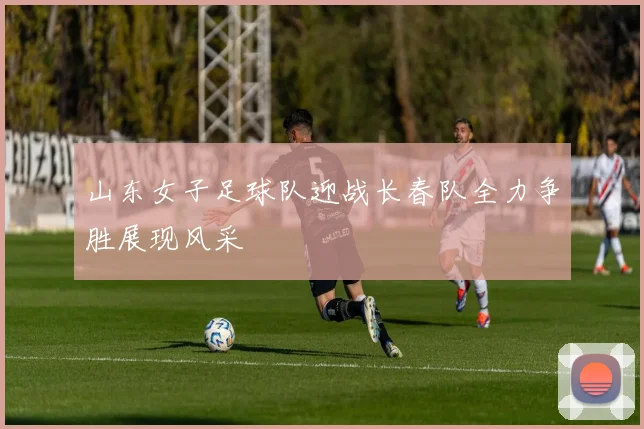 山东女子足球队迎战长春队全力争胜展现风采
