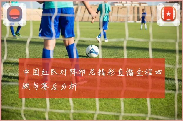中国红队对阵印尼精彩直播全程回顾与赛后分析