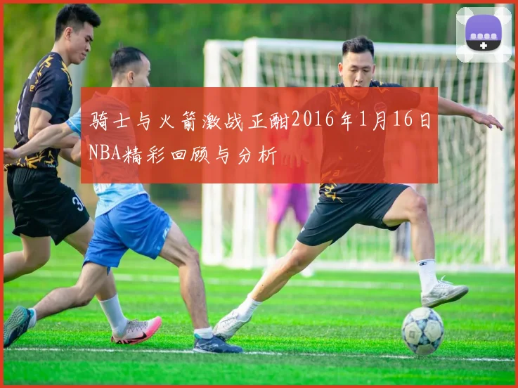 骑士与火箭激战正酣2016年1月16日NBA精彩回顾与分析