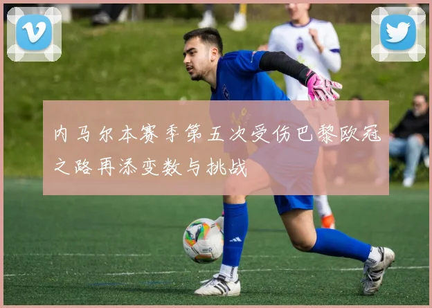 内马尔本赛季第五次受伤巴黎欧冠之路再添变数与挑战