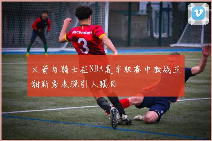 火箭与骑士在NBA夏季联赛中激战正酣新秀表现引人瞩目