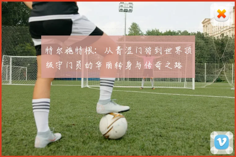 特尔施特根：从青涩门将到世界顶级守门员的华丽转身与传奇之路