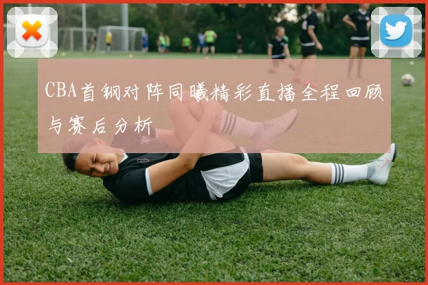 CBA首钢对阵同曦精彩直播全程回顾与赛后分析