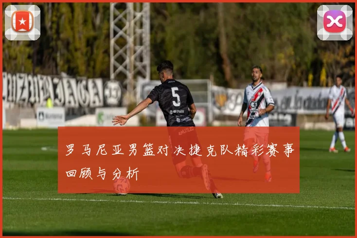罗马尼亚男篮对决捷克队精彩赛事回顾与分析