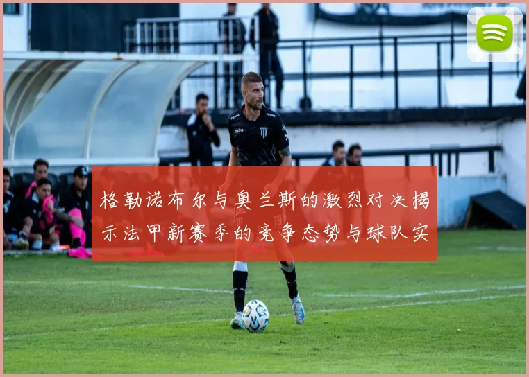 格勒诺布尔与奥兰斯的激烈对决揭示法甲新赛季的竞争态势与球队实力分析