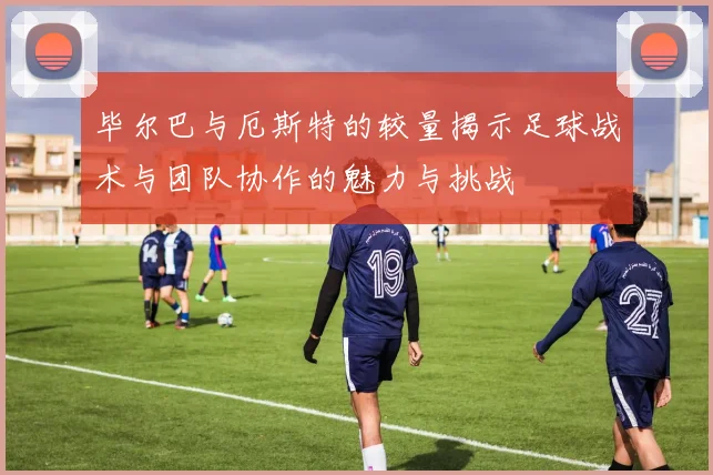 毕尔巴与厄斯特的较量揭示足球战术与团队协作的魅力与挑战